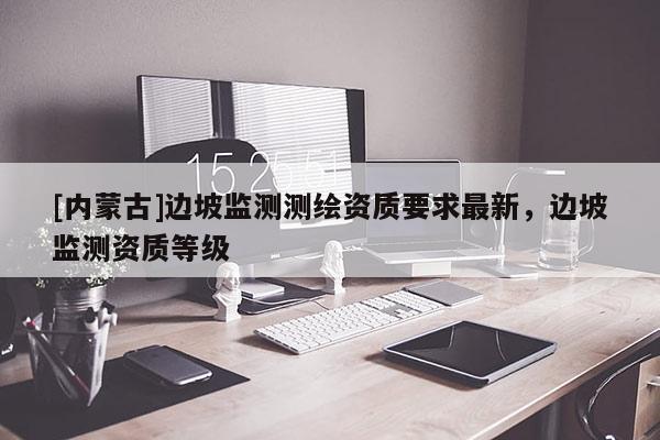 [內蒙古]邊坡監(jiān)測測繪資質要求最新，邊坡監(jiān)測資質等級