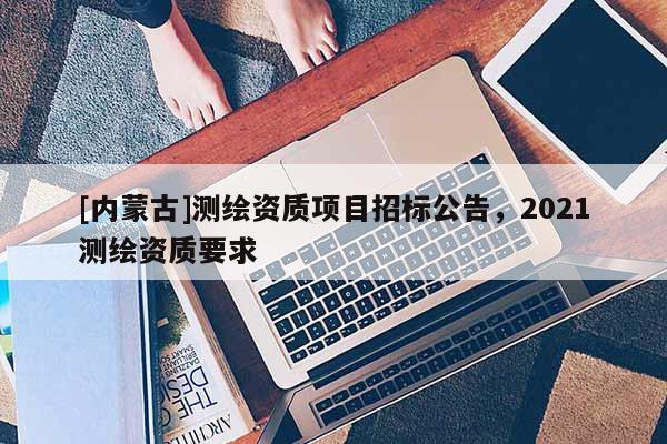 [內蒙古]測繪資質項目招標公告，2021測繪資質要求