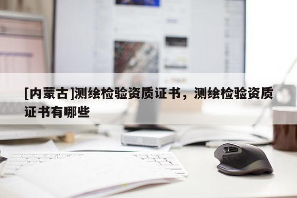 [內(nèi)蒙古]測繪檢驗(yàn)資質(zhì)證書，測繪檢驗(yàn)資質(zhì)證書有哪些