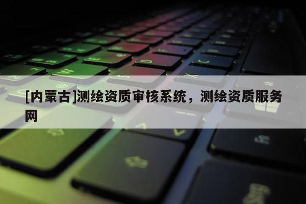 [內(nèi)蒙古]測繪資質(zhì)審核系統(tǒng)，測繪資質(zhì)服務(wù)網(wǎng)