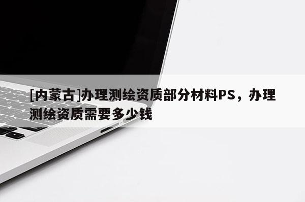 [內(nèi)蒙古]辦理測(cè)繪資質(zhì)部分材料PS，辦理測(cè)繪資質(zhì)需要多少錢