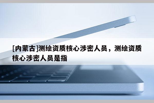 [內(nèi)蒙古]測繪資質(zhì)核心涉密人員，測繪資質(zhì)核心涉密人員是指