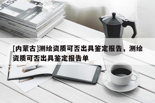 [內(nèi)蒙古]測(cè)繪資質(zhì)可否出具鑒定報(bào)告，測(cè)繪資質(zhì)可否出具鑒定報(bào)告單