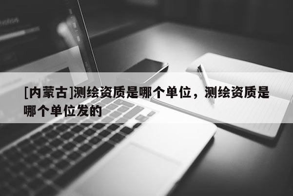 [內(nèi)蒙古]測繪資質(zhì)是哪個單位，測繪資質(zhì)是哪個單位發(fā)的