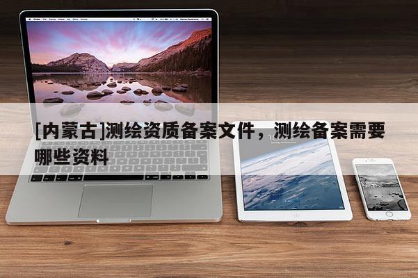 [內(nèi)蒙古]測繪資質(zhì)備案文件，測繪備案需要哪些資料