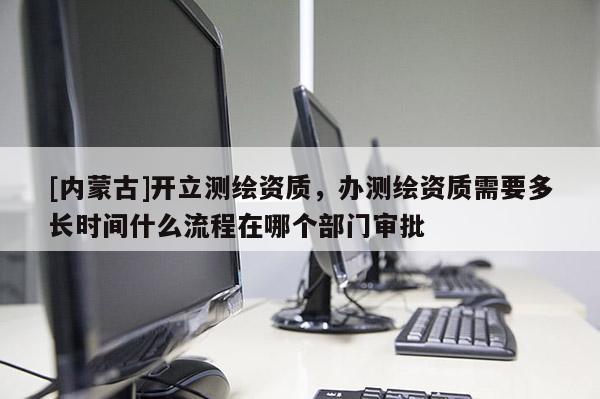 [內(nèi)蒙古]開立測繪資質(zhì)，辦測繪資質(zhì)需要多長時間什么流程在哪個部門審批