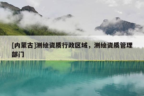 [內(nèi)蒙古]測(cè)繪資質(zhì)行政區(qū)域，測(cè)繪資質(zhì)管理部門(mén)