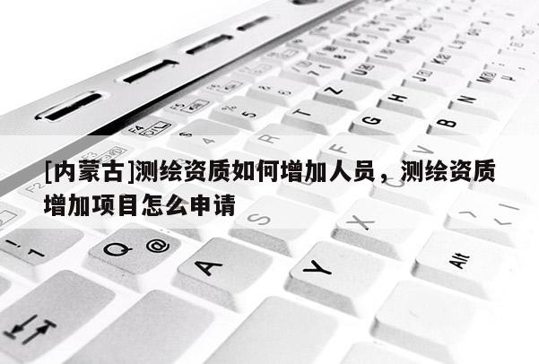 [內(nèi)蒙古]測(cè)繪資質(zhì)如何增加人員，測(cè)繪資質(zhì)增加項(xiàng)目怎么申請(qǐng)