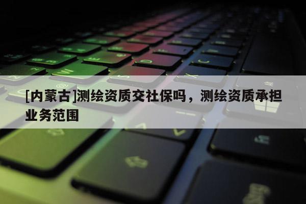[內(nèi)蒙古]測(cè)繪資質(zhì)交社保嗎，測(cè)繪資質(zhì)承擔(dān)業(yè)務(wù)范圍