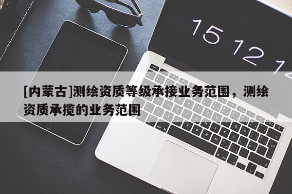 [內(nèi)蒙古]測繪資質(zhì)等級(jí)承接業(yè)務(wù)范圍，測繪資質(zhì)承攬的業(yè)務(wù)范圍