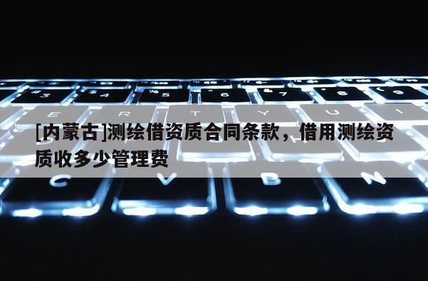 [內(nèi)蒙古]測(cè)繪借資質(zhì)合同條款，借用測(cè)繪資質(zhì)收多少管理費(fèi)