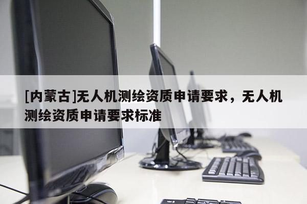 [內(nèi)蒙古]無(wú)人機(jī)測(cè)繪資質(zhì)申請(qǐng)要求，無(wú)人機(jī)測(cè)繪資質(zhì)申請(qǐng)要求標(biāo)準(zhǔn)