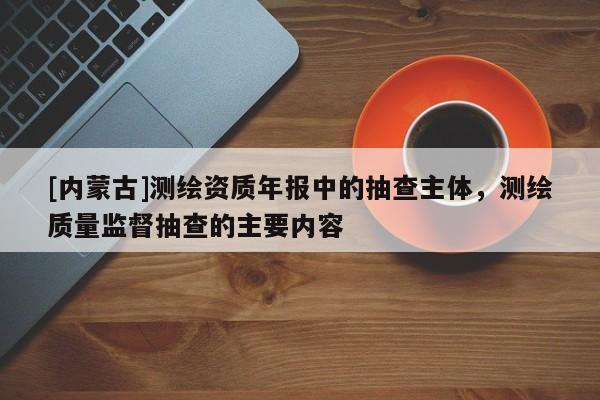 [內(nèi)蒙古]測繪資質(zhì)年報中的抽查主體，測繪質(zhì)量監(jiān)督抽查的主要內(nèi)容