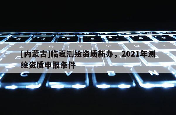 [內(nèi)蒙古]臨夏測(cè)繪資質(zhì)新辦，2021年測(cè)繪資質(zhì)申報(bào)條件
