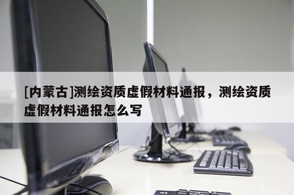 [內(nèi)蒙古]測繪資質(zhì)虛假材料通報，測繪資質(zhì)虛假材料通報怎么寫