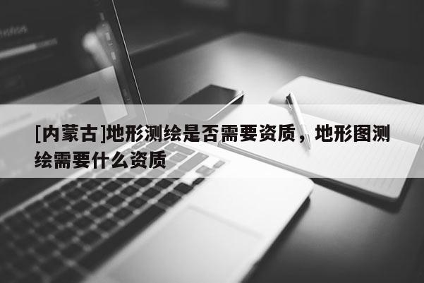[內(nèi)蒙古]地形測(cè)繪是否需要資質(zhì)，地形圖測(cè)繪需要什么資質(zhì)