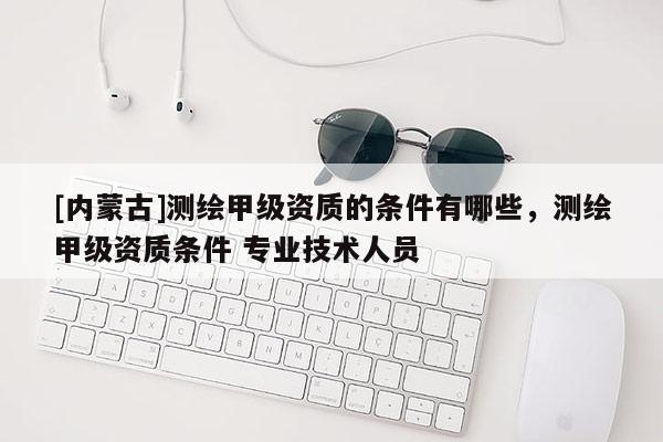 [內(nèi)蒙古]測繪甲級資質(zhì)的條件有哪些，測繪甲級資質(zhì)條件 專業(yè)技術(shù)人員