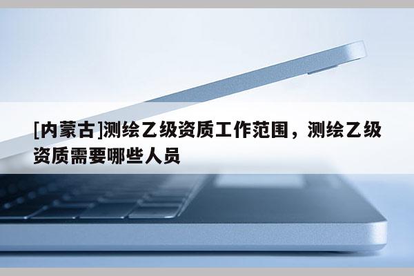 [內(nèi)蒙古]測(cè)繪乙級(jí)資質(zhì)工作范圍，測(cè)繪乙級(jí)資質(zhì)需要哪些人員