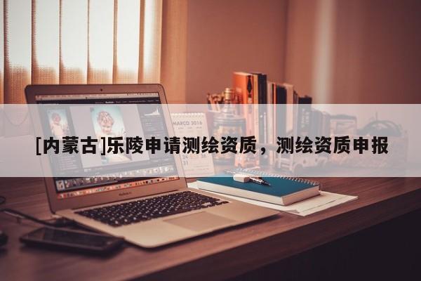 [內(nèi)蒙古]樂陵申請測繪資質(zhì)，測繪資質(zhì)申報