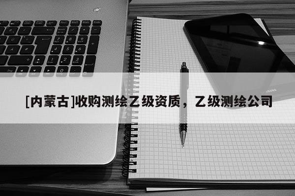 [內蒙古]收購測繪乙級資質，乙級測繪公司