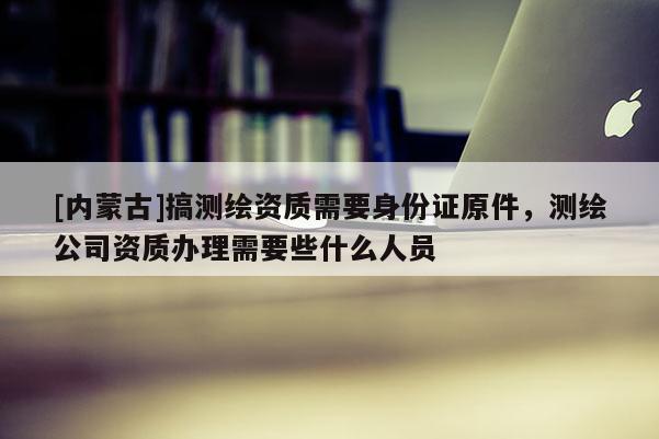 [內蒙古]搞測繪資質需要身份證原件，測繪公司資質辦理需要些什么人員