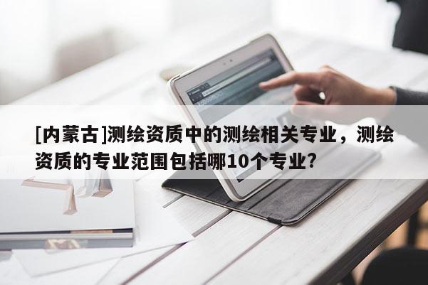 [內(nèi)蒙古]測繪資質(zhì)中的測繪相關(guān)專業(yè)，測繪資質(zhì)的專業(yè)范圍包括哪10個專業(yè)?