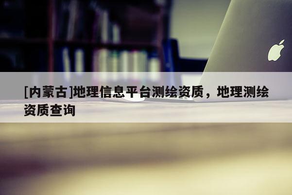 [內(nèi)蒙古]地理信息平臺測繪資質(zhì)，地理測繪資質(zhì)查詢