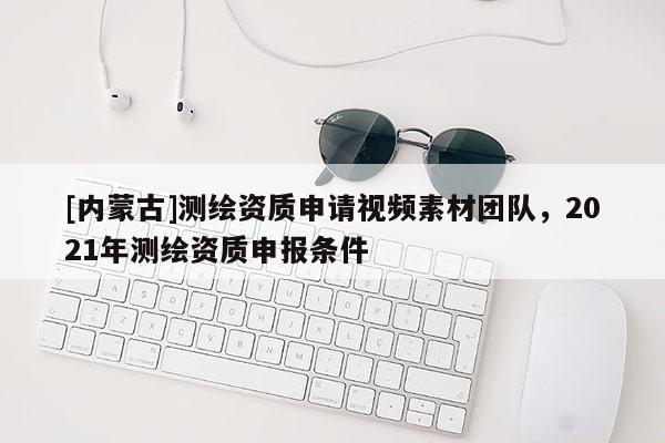 [內(nèi)蒙古]測繪資質(zhì)申請視頻素材團(tuán)隊(duì)，2021年測繪資質(zhì)申報條件