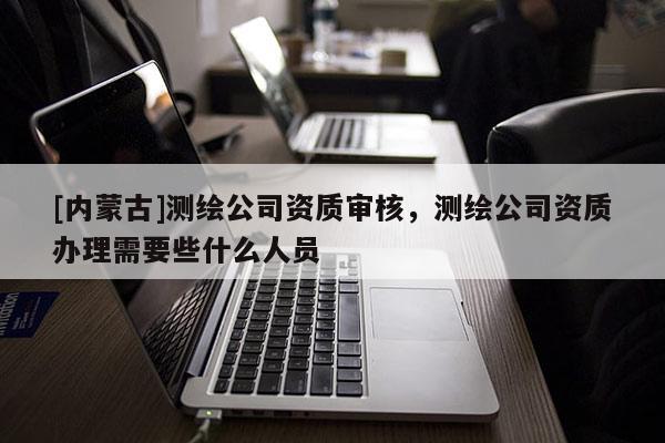 [內(nèi)蒙古]測(cè)繪公司資質(zhì)審核，測(cè)繪公司資質(zhì)辦理需要些什么人員