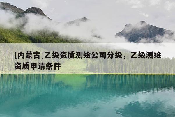 [內(nèi)蒙古]乙級(jí)資質(zhì)測(cè)繪公司分級(jí)，乙級(jí)測(cè)繪資質(zhì)申請(qǐng)條件
