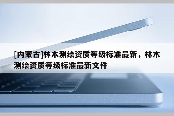 [內(nèi)蒙古]林木測繪資質(zhì)等級標(biāo)準(zhǔn)最新，林木測繪資質(zhì)等級標(biāo)準(zhǔn)最新文件