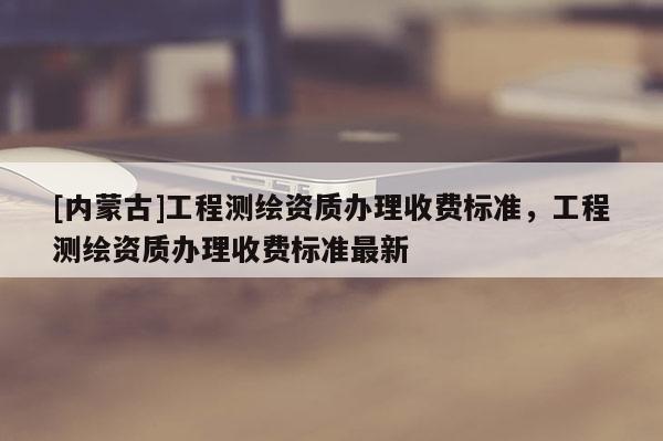 [內(nèi)蒙古]工程測繪資質(zhì)辦理收費標(biāo)準(zhǔn)，工程測繪資質(zhì)辦理收費標(biāo)準(zhǔn)最新