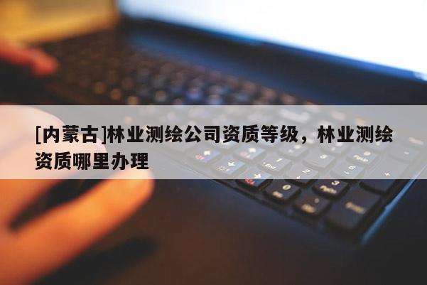 [內(nèi)蒙古]林業(yè)測繪公司資質(zhì)等級，林業(yè)測繪資質(zhì)哪里辦理