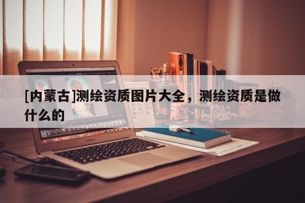 [內(nèi)蒙古]測繪資質(zhì)圖片大全，測繪資質(zhì)是做什么的