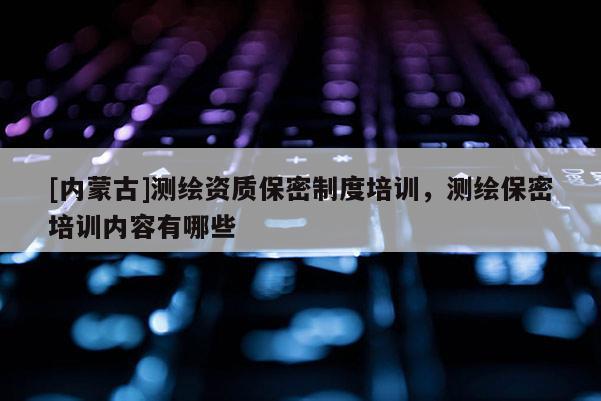 [內(nèi)蒙古]測(cè)繪資質(zhì)保密制度培訓(xùn)，測(cè)繪保密培訓(xùn)內(nèi)容有哪些