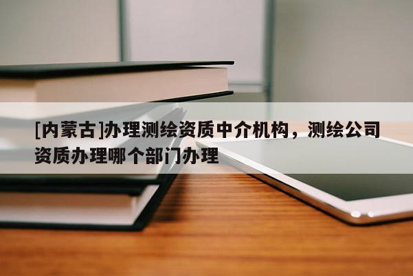 [內(nèi)蒙古]辦理測(cè)繪資質(zhì)中介機(jī)構(gòu)，測(cè)繪公司資質(zhì)辦理哪個(gè)部門(mén)辦理