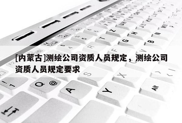 [內(nèi)蒙古]測(cè)繪公司資質(zhì)人員規(guī)定，測(cè)繪公司資質(zhì)人員規(guī)定要求