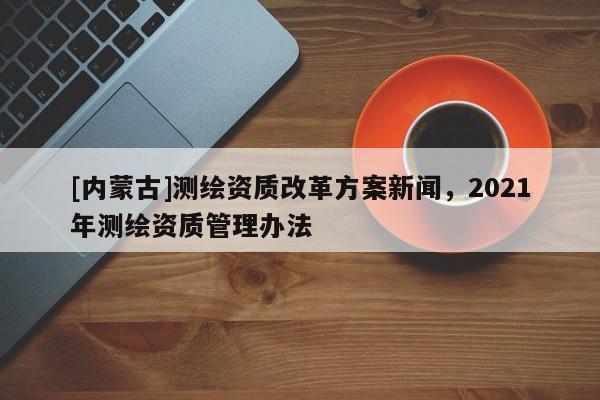 [內(nèi)蒙古]測(cè)繪資質(zhì)改革方案新聞，2021年測(cè)繪資質(zhì)管理辦法