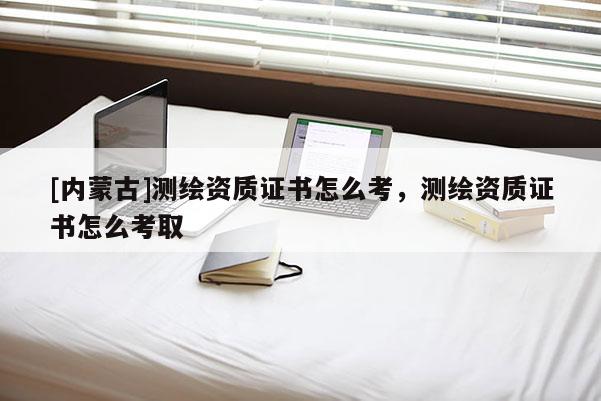 [內(nèi)蒙古]測(cè)繪資質(zhì)證書(shū)怎么考，測(cè)繪資質(zhì)證書(shū)怎么考取
