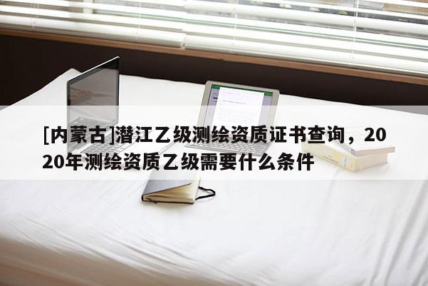 [內蒙古]潛江乙級測繪資質證書查詢，2020年測繪資質乙級需要什么條件