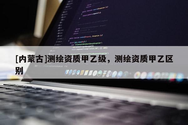 [內(nèi)蒙古]測繪資質(zhì)甲乙級，測繪資質(zhì)甲乙區(qū)別