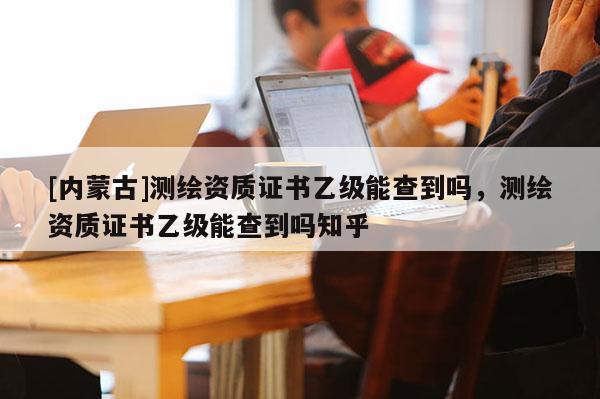 [內(nèi)蒙古]測繪資質(zhì)證書乙級能查到嗎，測繪資質(zhì)證書乙級能查到嗎知乎
