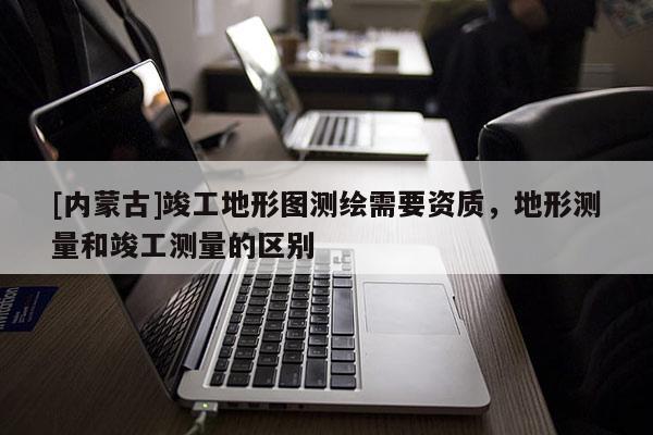 [內(nèi)蒙古]竣工地形圖測繪需要資質(zhì)，地形測量和竣工測量的區(qū)別