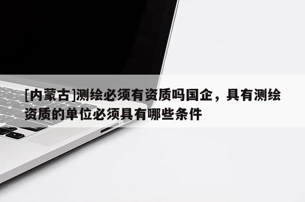 [內(nèi)蒙古]測(cè)繪必須有資質(zhì)嗎國(guó)企，具有測(cè)繪資質(zhì)的單位必須具有哪些條件