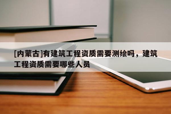 [內(nèi)蒙古]有建筑工程資質(zhì)需要測繪嗎，建筑工程資質(zhì)需要哪些人員