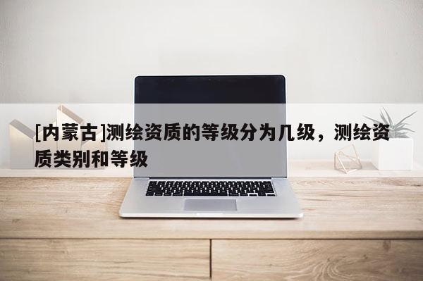 [內(nèi)蒙古]測繪資質(zhì)的等級分為幾級，測繪資質(zhì)類別和等級
