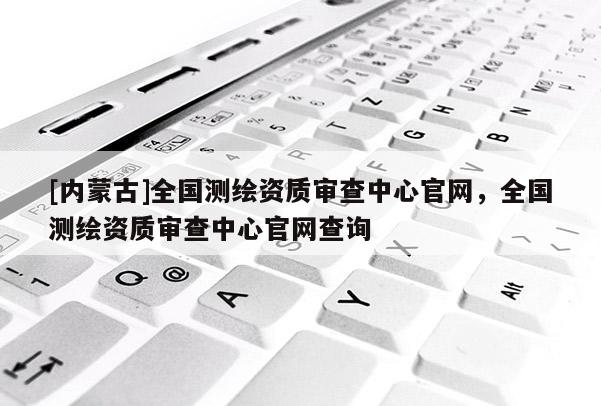 [內(nèi)蒙古]全國測繪資質(zhì)審查中心官網(wǎng)，全國測繪資質(zhì)審查中心官網(wǎng)查詢