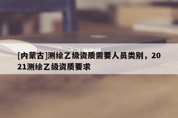 [內(nèi)蒙古]測(cè)繪乙級(jí)資質(zhì)需要人員類別，2021測(cè)繪乙級(jí)資質(zhì)要求