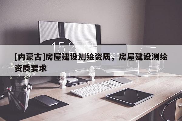 [內(nèi)蒙古]房屋建設(shè)測(cè)繪資質(zhì)，房屋建設(shè)測(cè)繪資質(zhì)要求