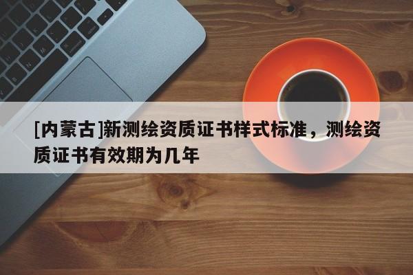 [內(nèi)蒙古]新測繪資質(zhì)證書樣式標(biāo)準(zhǔn)，測繪資質(zhì)證書有效期為幾年